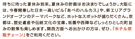 待ちに待った夏休み到来。夏休みのご計画はお決まりでしょうか？関西には、遊園地や遊覧船、ショッピングモール、有名な重要文化財などございます。関西方面へお出かけの方は、ぜひ「ホテル京阪チェーン」をご利用ください。