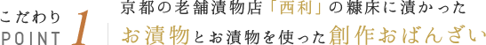 こだわりPOINT1 京都の老舗漬物店「西利」の糠床に漬かったお漬物とお漬物を使った創作おばんざい