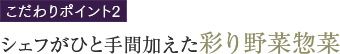 こだわりPOINT2 シェフがひと手間加えた彩り野菜惣菜