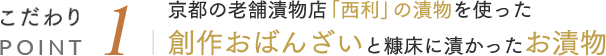 こだわりPOINT1 京都の老舗漬物店「西利」の漬物を使った創作おばんざいと糠床に漬かったお漬物
