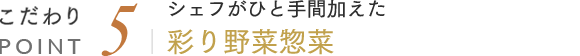 こだわりPOINT5 シェフがひと手間加えた彩り野菜惣菜