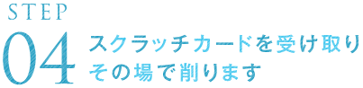 STEP04 スクラッチカードを受け取りその場で削ります